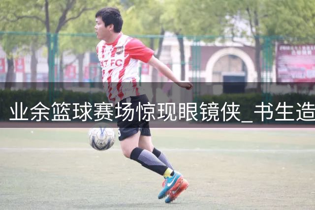 业余篮球赛场惊现"眼镜侠" 书生造型球员单挑百分大战技惊四座