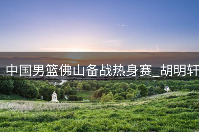 中国男篮佛山备战热身赛 胡明轩伤愈回归引关注