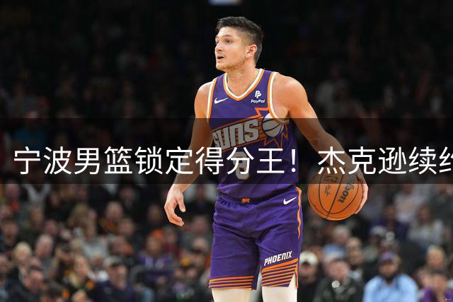 宁波男篮锁定得分王！杰克逊续约留队延续18+火力输出