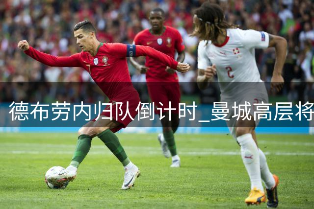 德布劳内归队倒计时 曼城高层将启动关键续约谈判