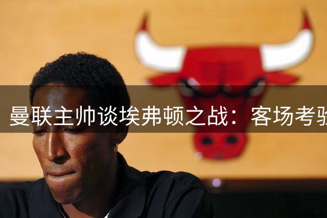 曼联主帅谈埃弗顿之战：客场考验艰巨需充分备战