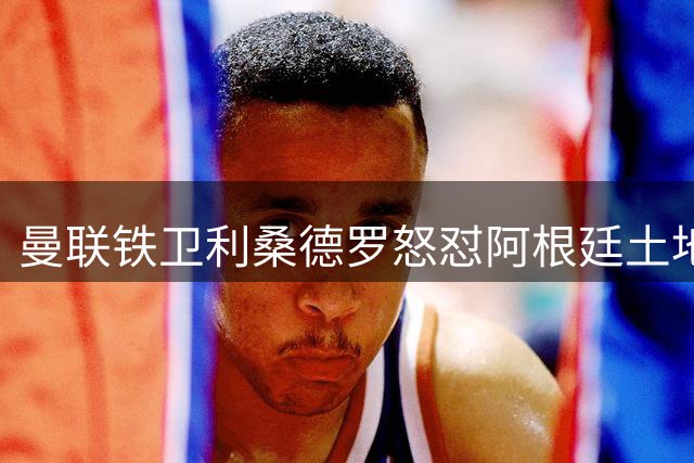 曼联铁卫利桑德罗怒怼阿根廷土地政策：国土主权不容交易
