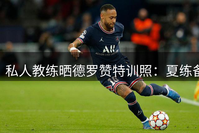 私人教练晒德罗赞特训照：夏练备战新赛季